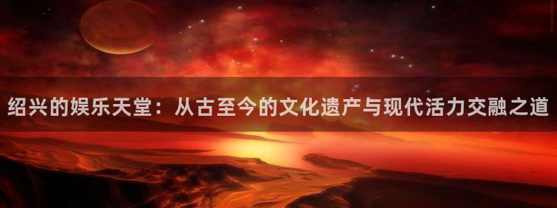 恒盛娱乐.ccm官网版：绍兴的娱乐天堂：从古至今的文化遗产与现代活力交融之道