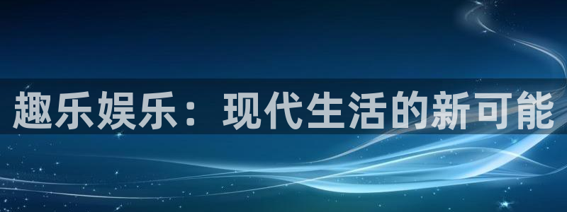 恒盛娱乐网站：趣乐娱乐：现代生活的新可能