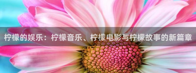 恒盛娱乐平台开户：柠檬的娱乐：柠檬音乐、柠檬电影与柠檬故事的新篇章