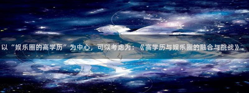恒盛娱乐平台官方网站：以“娱乐圈的高学历”为中心，可以考虑为：《高学历与娱乐圈的
