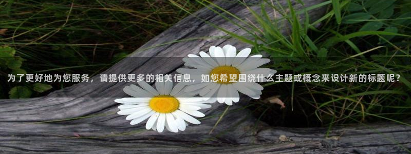 恒盛娱乐2登录入口：为了更好地为您服务，请提供更多的相关信息，如您希望围绕什么主