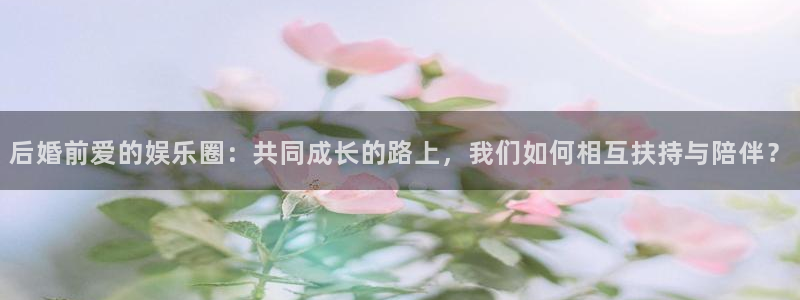 恒盛娱乐平台招商：后婚前爱的娱乐圈：共同成长的路上，我们如何相互扶持与陪伴？